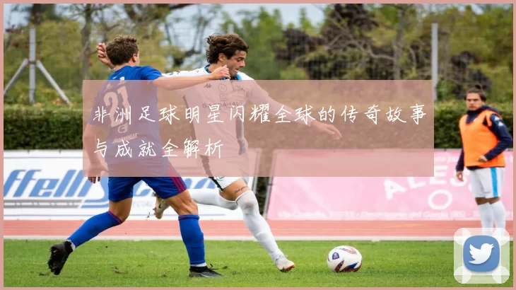非洲足球明星闪耀全球的传奇故事与成就全解析