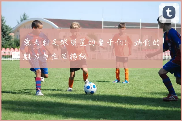 意大利足球明星的妻子们：她们的魅力与生活揭秘