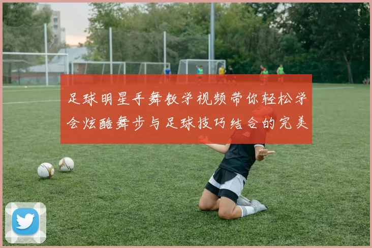 足球明星手舞教学视频带你轻松学会炫酷舞步与足球技巧结合的完美表演