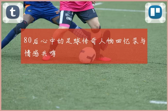 80后心中的足球传奇人物回忆录与情感共鸣