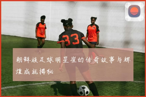 朝鲜族足球明星崔的传奇故事与辉煌成就揭秘