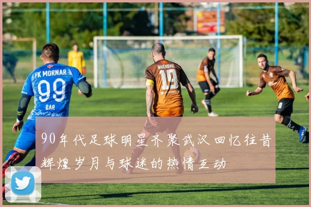 90年代足球明星齐聚武汉回忆往昔辉煌岁月与球迷的热情互动